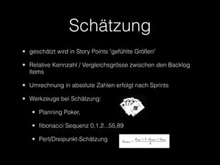 Schätzung
• geschätzt wird in Story Points "gefühlte Größen"

• Relative Kennzahl / Vergleichsgrösse zwischen den Backlog
  Items

• Umrechnung in absolute Zahlen erfolgt nach Sprints

• Werkzeuge bei Schätzung:

   • Planning Poker,

   • fibonacci Sequenz 0,1,2...55,89

   • Pert/Dreipunkt-Schätzung
 