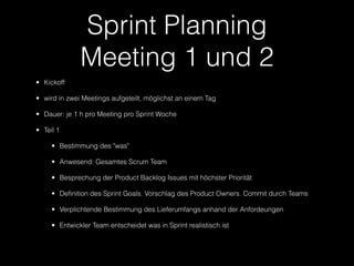 Sprint Planning
              Meeting 1 und 2
• Kickoff

• wird in zwei Meetings aufgeteilt, möglichst an einem Tag

• Dauer: je 1 h pro Meeting pro Sprint Woche

• Teil 1

     • Bestimmung des "was"

     • Anwesend: Gesamtes Scrum Team

     • Besprechung der Product Backlog Issues mit höchster Priorität

     • Definition des Sprint Goals. Vorschlag des Product Owners. Commit durch Teams

     • Verplichtende Bestimmung des Lieferumfangs anhand der Anfordeungen

     • Entwickler Team entscheidet was in Sprint realistisch ist
 