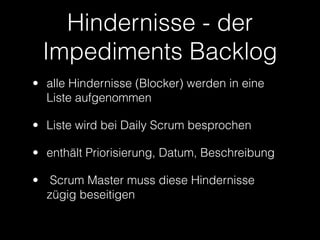 Hindernisse - der
 Impediments Backlog
• alle Hindernisse (Blocker) werden in eine
  Liste aufgenommen

• Liste wird bei Daily Scrum besprochen

• enthält Priorisierung, Datum, Beschreibung

• Scrum Master muss diese Hindernisse
  zügig beseitigen
 