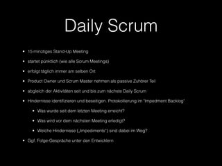 Daily Scrum
• 15 minütiges Stand-Up Meeting

• startet pünktlich (wie alle Scrum Meetings)

• erfolgt täglich immer am selben Ort

• Product Owner und Scrum Master nehmen als passive Zuhörer Teil

• abgleich der Aktivitäten seit und bis zum nächste Daily Scrum

• Hindernisse identifizieren und beseitigen. Protokollierung im "Impedment Backlog"

     • Was wurde seit dem letzten Meeting erreicht?

     • Was wird vor dem nächsten Meeting erledigt?

     • Welche Hindernisse („Impediments“) sind dabei im Weg?

• Ggf. Folge-Gespräche unter den Entwicklern
 