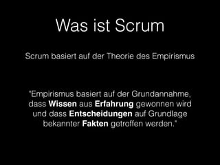 Was ist Scrum
Scrum basiert auf der Theorie des Empirismus

                      


"Empirismus basiert auf der Grundannahme,
dass Wissen aus Erfahrung gewonnen wird
 und dass Entscheidungen auf Grundlage
   bekannter Fakten getroffen werden."
 