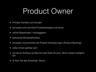 Product Owner
• Primärer Kontakt zum Kunden

• konzipiert und vermittelt Produktstrategie und Vision

• vertritt Stakeholder / Auftraggeber

• betrachtet Wirtschaftlichkeit

• verwaltet und priorisiert die Produkt Anforderungen (Product Backlog)

• sollte immer greifbar sein

• hat keinen Einfluss auf Sprints oder Daily Scrums. Wohnt diesen lediglich
  bei

• ist kein Teil des Entwickler Teams
 
