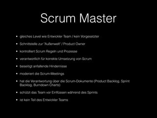 Scrum Master
• gleiches Level wie Entwickler Team / kein Vorgesetzter

• Schnittstelle zur "Außenwelt" / Product Owner

• kontrolliert Scrum Regeln und Prozesse

• verantwortlich für korrekte Umsetzung von Scrum

• beseitigt anfallende Hindernisse

• moderiert die Scrum-Meetings

• hat die Verantwortung über die Scrum-Dokumente (Product Backlog, Sprint
  Backlog, Burndown Charts)

• schützt das Team vor Einflüssen während des Sprints

• ist kein Teil des Entwickler Teams
 