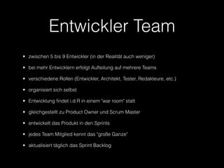 Entwickler Team
• zwischen 5 bis 9 Entwickler (in der Realität auch weniger)

• bei mehr Entwicklern erfolgt Aufteilung auf mehrere Teams

• verschiedene Rollen (Entwickler, Architekt, Tester, Redakteure, etc.)

• organisiert sich selbst

• Entwicklung findet i.d.R in einem "war room" statt

• gleichgestellt zu Product Owner und Scrum Master

• entwickelt das Produkt in den Sprints

• jedes Team Mitglied kennt das "große Ganze"

• aktualisiert täglich das Sprint Backlog
 