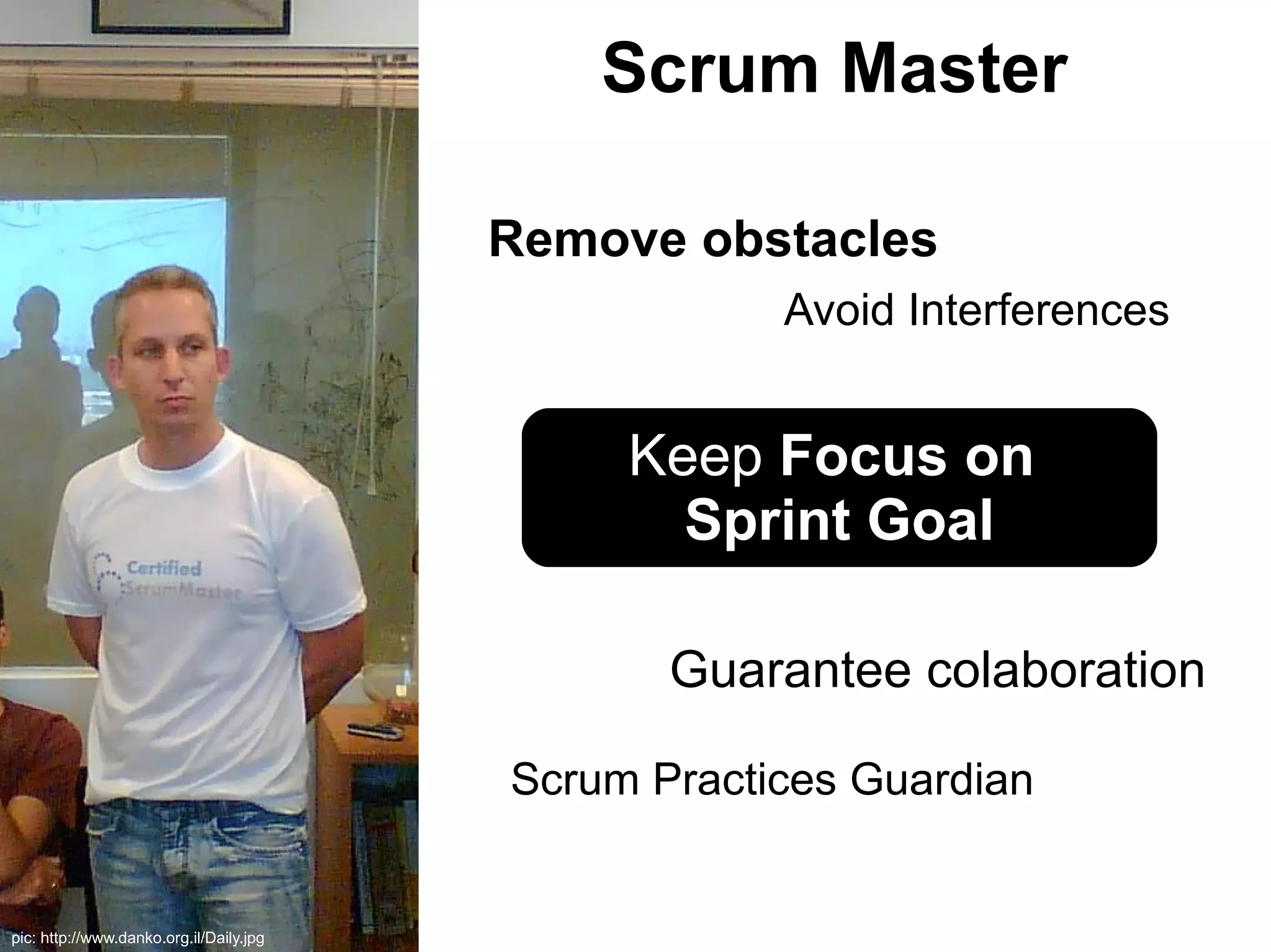 Scrum Master

                                         Remove obstacles
                                                     Avoid Interferences


                                              Keep Focus on
                                                Sprint Goal

                                                Guarantee colaboration

                                         Scrum Practices Guardian


pic: http://www.danko.org.il/Daily.jpg
 
