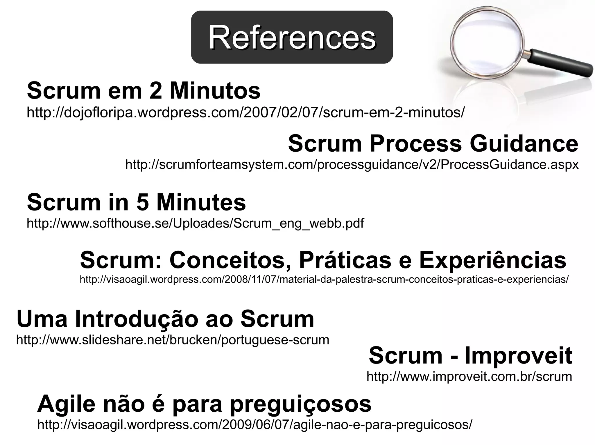 References
 Scrum em 2 Minutos
 http://dojofloripa.wordpress.com/2007/02/07/scrum-em-2-minutos/

                                                     Scrum Process Guidance
                   http://scrumforteamsystem.com/processguidance/v2/ProcessGuidance.aspx


 Scrum in 5 Minutes
 http://www.softhouse.se/Uploades/Scrum_eng_webb.pdf


          Scrum: Conceitos, Práticas e Experiências
          http://visaoagil.wordpress.com/2008/11/07/material-da-palestra-scrum-conceitos-praticas-e-experiencias/



Uma Introdução ao Scrum
http://www.slideshare.net/brucken/portuguese-scrum
                                                                      Scrum - Improveit
                                                                      http://www.improveit.com.br/scrum

   Agile não é para preguiçosos
   http://visaoagil.wordpress.com/2009/06/07/agile-nao-e-para-preguicosos/
 