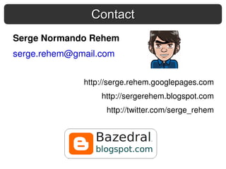 Contact
Serge Normando Rehem
serge.rehem@gmail.com


              http://serge.rehem.googlepages.com
                  http://sergerehem.blogspot.com
                   http://twitter.com/serge_rehem
 