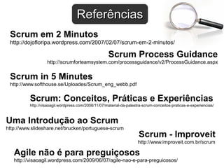 ReferênciasReferências
Scrum Process Guidance
http://scrumforteamsystem.com/processguidance/v2/ProcessGuidance.aspx
Scrum em 2 Minutos
http://dojofloripa.wordpress.com/2007/02/07/scrum-em-2-minutos/
Scrum in 5 Minutes
http://www.softhouse.se/Uploades/Scrum_eng_webb.pdf
Uma Introdução ao Scrum
http://www.slideshare.net/brucken/portuguese-scrum
Agile não é para preguiçosos
http://visaoagil.wordpress.com/2009/06/07/agile-nao-e-para-preguicosos/
Scrum - Improveit
http://www.improveit.com.br/scrum
Scrum: Conceitos, Práticas e Experiências
http://visaoagil.wordpress.com/2008/11/07/material-da-palestra-scrum-conceitos-praticas-e-experiencias/
 