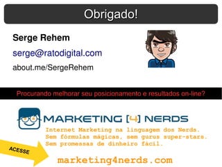 Serge Rehem
serge@ratodigital.com
about.me/SergeRehem
Obrigado!Obrigado!
marketing4nerds.com
Internet Marketing na linguagem dos Nerds.
Sem fórmulas mágicas, sem gurus super-stars.
Sem promessas de dinheiro fácil.
Procurando melhorar seu posicionamento e resultados on-line?
ACESSE
 