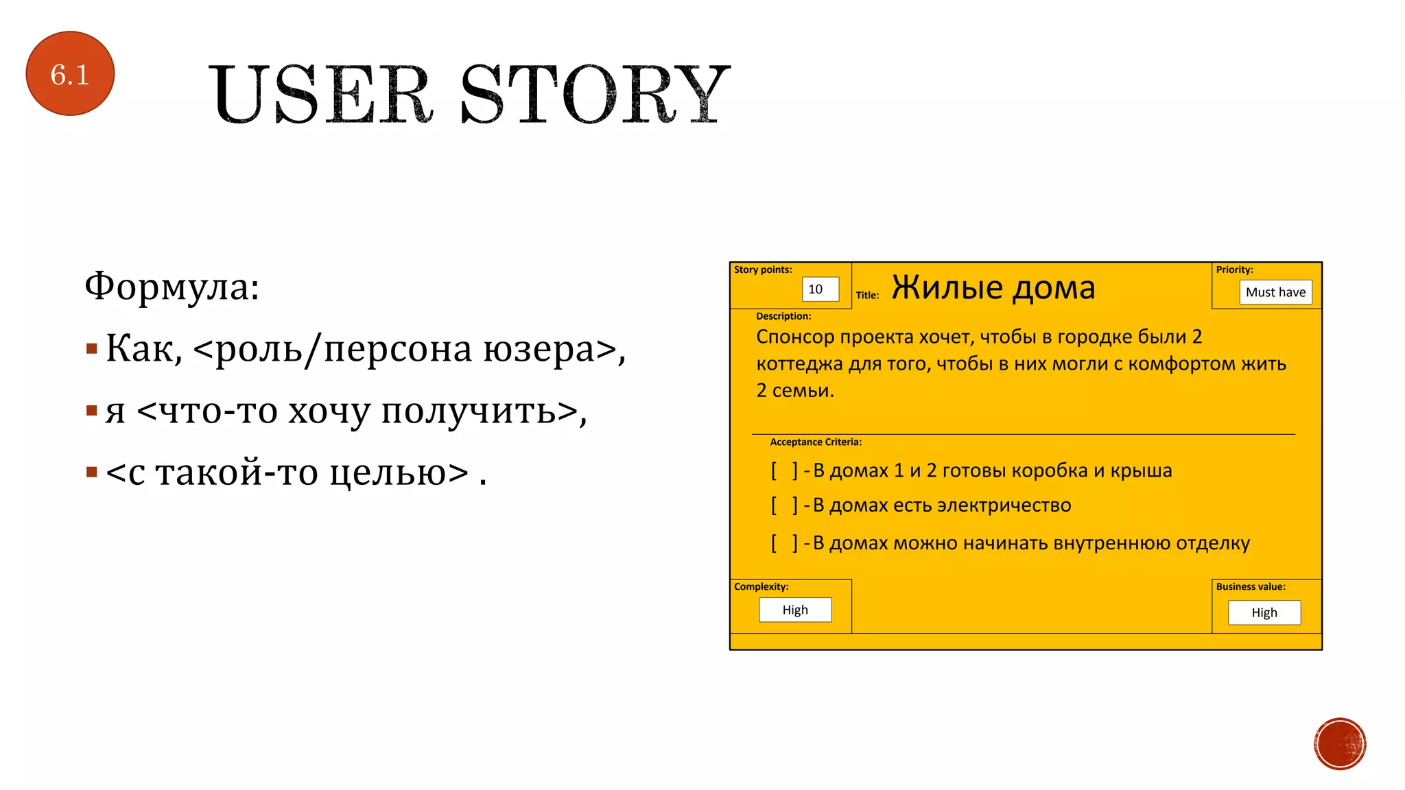 Формула:
Как, <роль/персона юзера>,
я <что-то хочу получить>,
<с такой-то целью> .
Story points:
Title: Жилые дома
Priority:
Description:
Спонсор проекта хочет, чтобы в городке были 2
коттеджа для того, чтобы в них могли с комфортом жить
2 семьи.
Acceptance Criteria:
[ ] -В домах 1 и 2 готовы коробка и крыша
[ ] -В домах есть электричество
[ ] -В домах можно начинать внутреннюю отделку
Complexity: Business value:
10 Must have
HighHigh
6.1
 