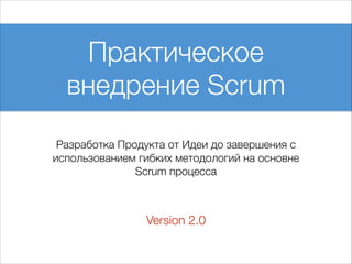 Практическое
внедрение Scrum
Разработка Продукта от Идеи до завершения с
использованием гибких методологий на основне
Scrum процесса

Version 2.0

 