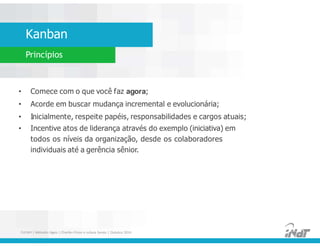 Kanban
Princípios
• Comece com o que você faz agora;
• Acorde em buscar mudança incremental e evolucionária;
• Inicialmente, respeite papéis, responsabilidades e cargos atuais;
• Incentive atos de liderança através do exemplo (iniciativa) em
todos os níveis da organização, desde os colaboradores
individuais até a gerência sênior.
• Comece com o que você faz agora;
• Acorde em buscar mudança incremental e evolucionária;
• Inicialmente, respeite papéis, responsabilidades e cargos atuais;
• Incentive atos de liderança através do exemplo (iniciativa) em
todos os níveis da organização, desde os colaboradores
individuais até a gerência sênior.
FUCAPI | Métodos Ágeis | Charlles Pinon e Juliana Serejo | Outubro 2014
 