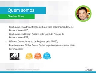 Quem somos
Charlles Pinon
• Graduação em Administração de Empresas pela Universidade de
Pernambuco – UPE;
• Graduação em Design Gráfico pelo Instituto Federal de
Pernambuco – IFPE;
• MBA em Gerenciamento de Projetos pelo IBMEC;
• Palestrante em Global Scrum Gatherings (New Orleans e Berlim, 2014);
• Certificações:
• Graduação em Administração de Empresas pela Universidade de
Pernambuco – UPE;
• Graduação em Design Gráfico pelo Instituto Federal de
Pernambuco – IFPE;
• MBA em Gerenciamento de Projetos pelo IBMEC;
• Palestrante em Global Scrum Gatherings (New Orleans e Berlim, 2014);
• Certificações:
FUCAPI | Métodos Ágeis | Charlles Pinon e Juliana Serejo | Outubro 2014
 