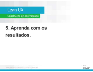 Lean UX
Construção de aprendizado
5. Aprenda com os
resultados.
5. Aprenda com os
resultados.
FUCAPI | Métodos Ágeis | Charlles Pinon e Juliana Serejo | Outubro 2014
 