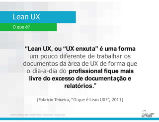 Lean UX
FUCAPI | Métodos Ágeis | Charlles Pinon e Juliana Serejo | Outubro 2014
O que é?
“Lean UX, ou “UX enxuta” é uma forma
um pouco diferente de trabalhar os
documentos da área de UX de forma que
o dia-a-dia do profissional fique mais
livre do excesso de documentação e
relatórios.”
(Fabricio Teixeira, “O que é Lean UX?”, 2011)
 
