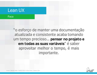 Lean UX
FUCAPI | Métodos Ágeis | Charlles Pinon e Juliana Serejo | Outubro 2014
Foco
“o esforço de manter uma documentação
atualizada e consistente acaba tomando
um tempo precioso... pensar no projeto e
em todas as suas variáveis” é saber
aproveitar melhor o tempo, é mais
importante.
 