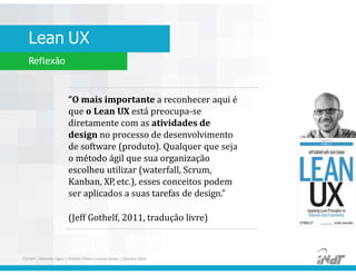 Lean UX
Reflexão
“O mais importante a reconhecer aqui é
que o Lean UX está preocupa-se
diretamente com as atividades de
design no processo de desenvolvimento
de software (produto). Qualquer que seja
o método ágil que sua organização
escolheu utilizar (waterfall, Scrum,
Kanban, XP, etc.), esses conceitos podem
ser aplicados a suas tarefas de design.”
(Jeff Gothelf, 2011, tradução livre)
FUCAPI | Métodos Ágeis | Charlles Pinon e Juliana Serejo | Outubro 2014
 