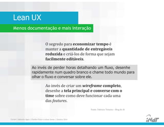 Lean UX
FUCAPI | Métodos Ágeis | Charlles Pinon e Juliana Serejo | Outubro 2014
Menos documentação e mais interação
O segredo para economizar tempo é
manter a quantidade de entregáveis
reduzida e criá-los de forma que sejam
facilmente editáveis.
Ao invés de perder horas detalhando um fluxo, desenhe
rapidamente num quadro branco e chame todo mundo para
olhar o fluxo e conversar sobre ele.
Ao invés de criar um wireframe completo,
desenhe a tela principal e converse com o
time sobre como deve funcionar cada uma
das features.
Fonte: Fabricio Teixeira – Blog de AI
 
