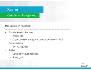 Scrum
Cerimônias - Planejamento
Planejamento 1 (planning 1)
--------------------------------------------------------------------------------------
• Entrada: Product Backlog.
– Análise PBL;
– O que pode ser entregue e como pode ser realizado?
• Quem participa:
– SM, PO, Equipe;
• Saídas:
– Selected Product Backlog;
– Sprint goal.
Planejamento 1 (planning 1)
--------------------------------------------------------------------------------------
• Entrada: Product Backlog.
– Análise PBL;
– O que pode ser entregue e como pode ser realizado?
• Quem participa:
– SM, PO, Equipe;
• Saídas:
– Selected Product Backlog;
– Sprint goal.
FUCAPI | Métodos Ágeis | Charlles Pinon e Juliana Serejo | Outubro 2014
 