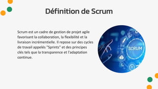 Définition de Scrum
Scrum est un cadre de gestion de projet agile
favorisant la collaboration, la flexibilité et la
livraison incrémentielle. Il repose sur des cycles
de travail appelés "Sprints" et des principes
clés tels que la transparence et l'adaptation
continue.
 