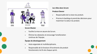 Scrum Master
 Facilite la mise en œuvre de Scrum.
 Élimine les obstacles et encourage l'amélioration
continue de l'équipe.
Équipe de développement
 Auto-organisée et multidisciplinaire.
 Responsable de la livraison d'incréments de produit
fonctionnels à la fin de chaque sprint.
Les rôles dans Scrum
Product Owner
 Responsable de la vision du produit.
 Priorise le backlog et prend des décisions pour
maximiser la valeur du produit.
 