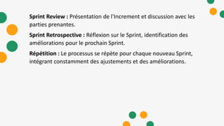 Sprint Review : Présentation de l'Increment et discussion avec les
parties prenantes.
Sprint Retrospective : Réflexion sur le Sprint, identification des
améliorations pour le prochain Sprint.
Répétition : Le processus se répète pour chaque nouveau Sprint,
intégrant constamment des ajustements et des améliorations.
 