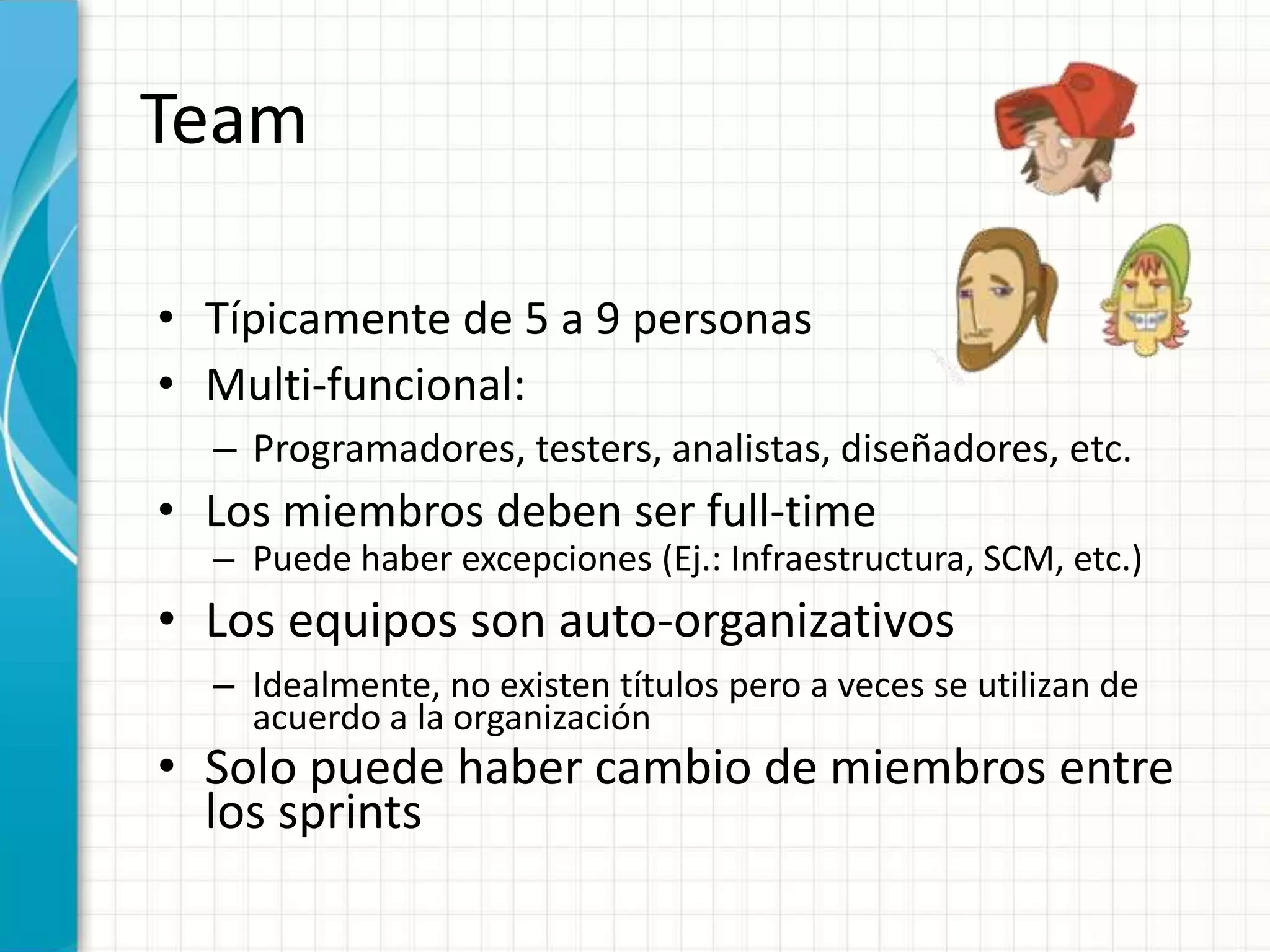 Team
• Típicamente de 5 a 9 personas
• Multi-funcional:
– Programadores, testers, analistas, diseñadores, etc.
• Los miembros deben ser full-time
– Puede haber excepciones (Ej.: Infraestructura, SCM, etc.)
• Los equipos son auto-organizativos
– Idealmente, no existen títulos pero a veces se utilizan de
acuerdo a la organización
• Solo puede haber cambio de miembros entre
los sprints
 