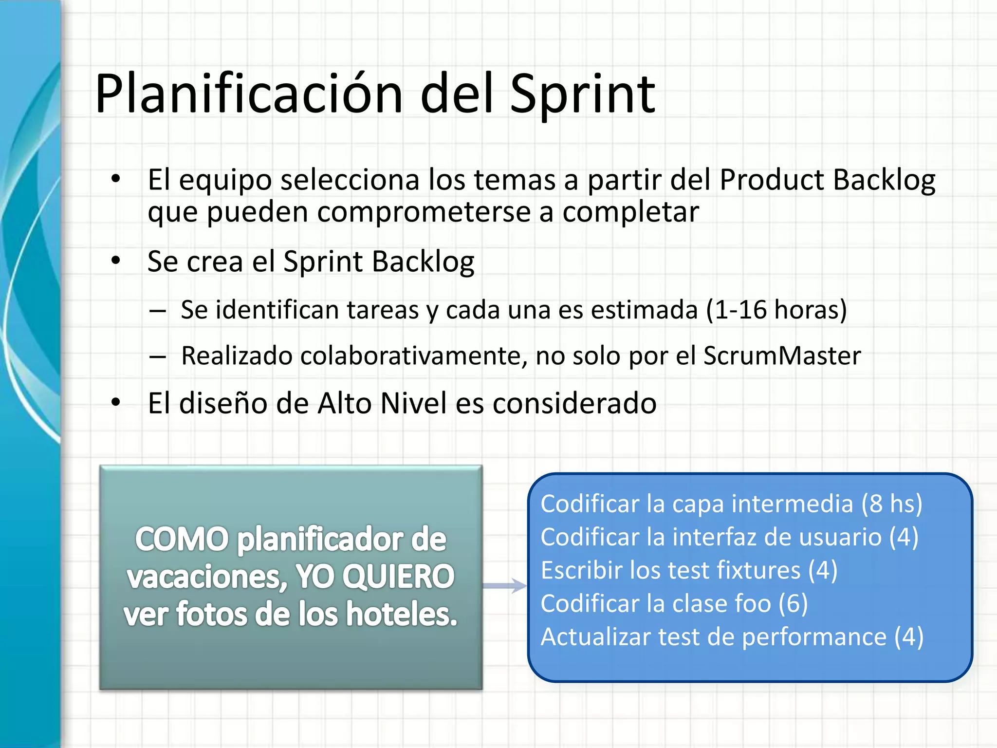 Planificación del Sprint
• El equipo selecciona los temas a partir del Product Backlog
que pueden comprometerse a completar
• Se crea el Sprint Backlog
– Se identifican tareas y cada una es estimada (1-16 horas)
– Realizado colaborativamente, no solo por el ScrumMaster
• El diseño de Alto Nivel es considerado
Codificar la capa intermedia (8 hs)
Codificar la interfaz de usuario (4)
Escribir los test fixtures (4)
Codificar la clase foo (6)
Actualizar test de performance (4)
 