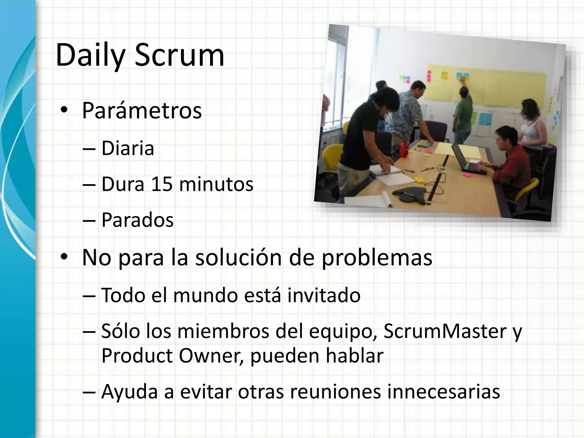 Daily Scrum
• Parámetros
– Diaria
– Dura 15 minutos
– Parados
• No para la solución de problemas
– Todo el mundo está invitado
– Sólo los miembros del equipo, ScrumMaster y
Product Owner, pueden hablar
– Ayuda a evitar otras reuniones innecesarias
 