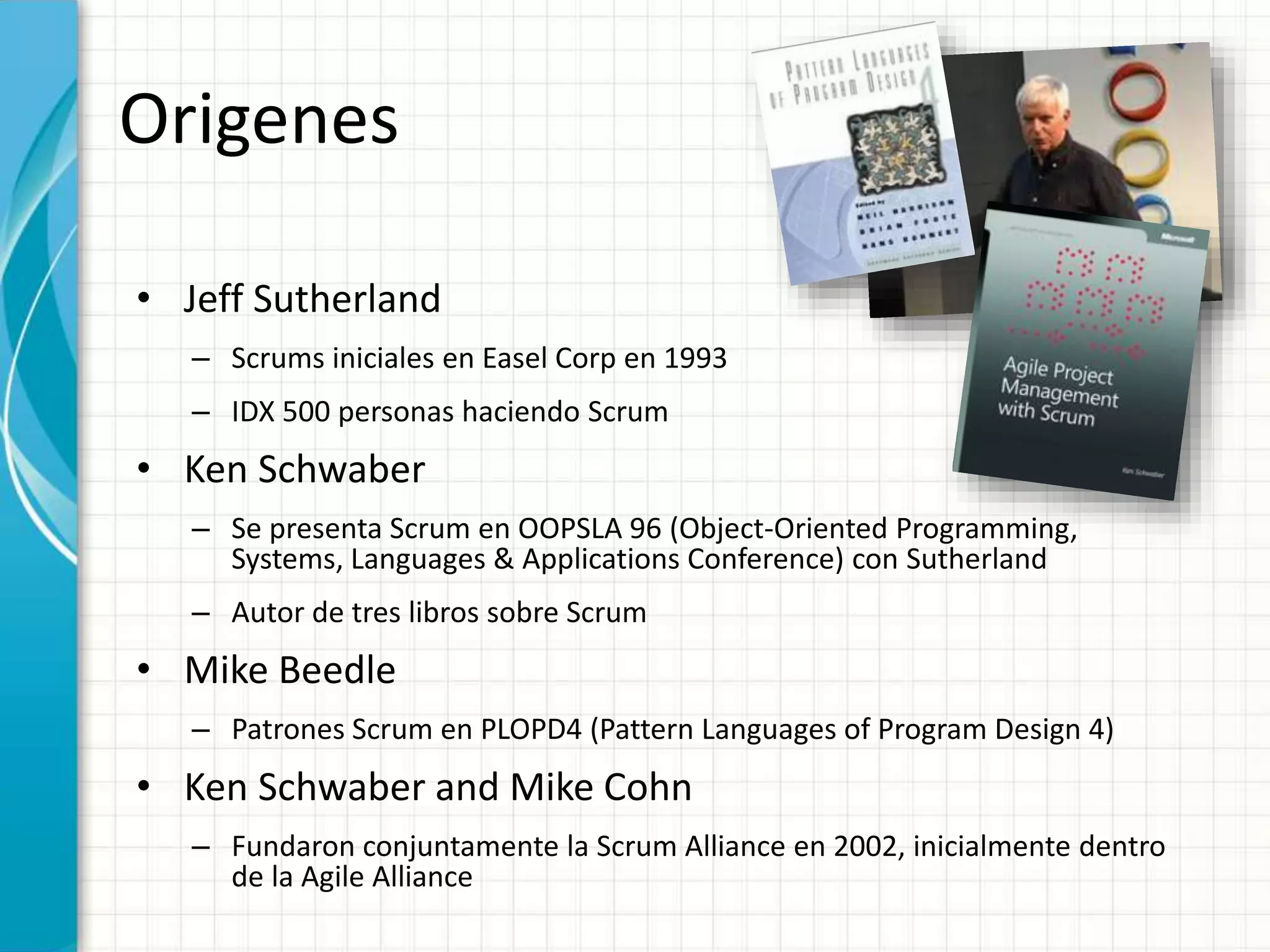 Origenes
• Jeff Sutherland
– Scrums iniciales en Easel Corp en 1993
– IDX 500 personas haciendo Scrum
• Ken Schwaber
– Se presenta Scrum en OOPSLA 96 (Object-Oriented Programming,
Systems, Languages & Applications Conference) con Sutherland
– Autor de tres libros sobre Scrum
• Mike Beedle
– Patrones Scrum en PLOPD4 (Pattern Languages of Program Design 4)
• Ken Schwaber and Mike Cohn
– Fundaron conjuntamente la Scrum Alliance en 2002, inicialmente dentro
de la Agile Alliance
 