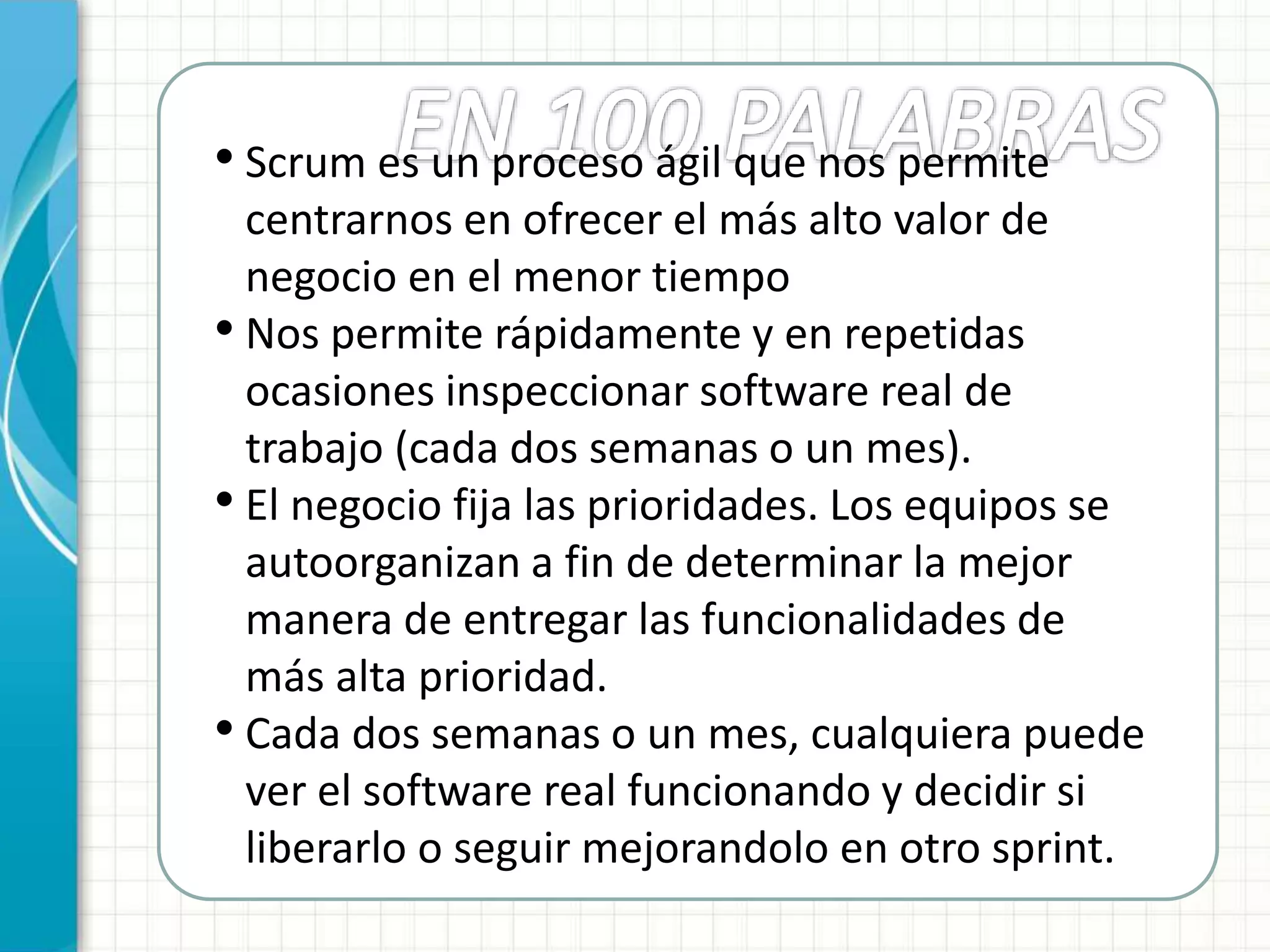• Scrum es un proceso ágil que nos permite
centrarnos en ofrecer el más alto valor de
negocio en el menor tiempo
• Nos permite rápidamente y en repetidas
ocasiones inspeccionar software real de
trabajo (cada dos semanas o un mes).
• El negocio fija las prioridades. Los equipos se
autoorganizan a fin de determinar la mejor
manera de entregar las funcionalidades de
más alta prioridad.
• Cada dos semanas o un mes, cualquiera puede
ver el software real funcionando y decidir si
liberarlo o seguir mejorandolo en otro sprint.
 