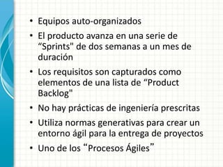 • Equipos auto-organizados
• El producto avanza en una serie de
“Sprints" de dos semanas a un mes de
duración
• Los requisitos son capturados como
elementos de una lista de “Product
Backlog"
• No hay prácticas de ingeniería prescritas
• Utiliza normas generativas para crear un
entorno ágil para la entrega de proyectos
• Uno de los “Procesos Ágiles”
 