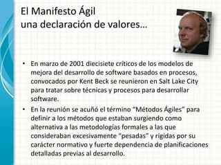 • En marzo de 2001 diecisiete críticos de los modelos de
mejora del desarrollo de software basados en procesos,
convocados por Kent Beck se reunieron en Salt Lake City
para tratar sobre técnicas y procesos para desarrollar
software.
• En la reunión se acuñó el término “Métodos Ágiles” para
definir a los métodos que estaban surgiendo como
alternativa a las metodologías formales a las que
consideraban excesivamente “pesadas” y rígidas por su
carácter normativo y fuerte dependencia de planificaciones
detalladas previas al desarrollo.
El Manifesto Ágil
una declaración de valores…
 