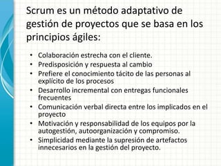 Scrum es un método adaptativo de
gestión de proyectos que se basa en los
principios ágiles:
• Colaboración estrecha con el cliente.
• Predisposición y respuesta al cambio
• Prefiere el conocimiento tácito de las personas al
explícito de los procesos
• Desarrollo incremental con entregas funcionales
frecuentes
• Comunicación verbal directa entre los implicados en el
proyecto
• Motivación y responsabilidad de los equipos por la
autogestión, autoorganización y compromiso.
• Simplicidad mediante la supresión de artefactos
innecesarios en la gestión del proyecto.
 