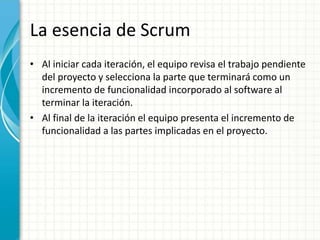 La esencia de Scrum
• Al iniciar cada iteración, el equipo revisa el trabajo pendiente
del proyecto y selecciona la parte que terminará como un
incremento de funcionalidad incorporado al software al
terminar la iteración.
• Al final de la iteración el equipo presenta el incremento de
funcionalidad a las partes implicadas en el proyecto.
 