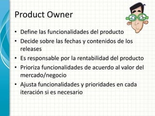 Product Owner
• Define las funcionalidades del producto
• Decide sobre las fechas y contenidos de los
releases
• Es responsable por la rentabilidad del producto
• Prioriza funcionalidades de acuerdo al valor del
mercado/negocio
• Ajusta funcionalidades y prioridades en cada
iteración si es necesario
 
