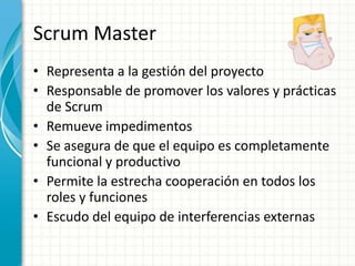 Scrum Master
• Representa a la gestión del proyecto
• Responsable de promover los valores y prácticas
de Scrum
• Remueve impedimentos
• Se asegura de que el equipo es completamente
funcional y productivo
• Permite la estrecha cooperación en todos los
roles y funciones
• Escudo del equipo de interferencias externas
 