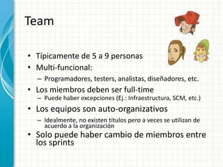 Team
• Típicamente de 5 a 9 personas
• Multi-funcional:
– Programadores, testers, analistas, diseñadores, etc.
• Los miembros deben ser full-time
– Puede haber excepciones (Ej.: Infraestructura, SCM, etc.)
• Los equipos son auto-organizativos
– Idealmente, no existen títulos pero a veces se utilizan de
acuerdo a la organización
• Solo puede haber cambio de miembros entre
los sprints
 