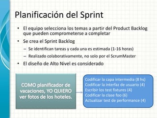 Planificación del Sprint
• El equipo selecciona los temas a partir del Product Backlog
que pueden comprometerse a completar
• Se crea el Sprint Backlog
– Se identifican tareas y cada una es estimada (1-16 horas)
– Realizado colaborativamente, no solo por el ScrumMaster
• El diseño de Alto Nivel es considerado
Codificar la capa intermedia (8 hs)
Codificar la interfaz de usuario (4)
Escribir los test fixtures (4)
Codificar la clase foo (6)
Actualizar test de performance (4)
 