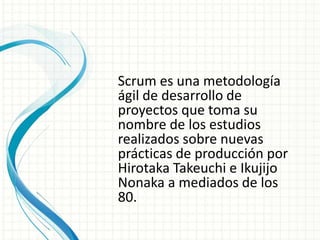 Scrum es una metodología
ágil de desarrollo de
proyectos que toma su
nombre de los estudios
realizados sobre nuevas
prácticas de producción por
Hirotaka Takeuchi e Ikujijo
Nonaka a mediados de los
80.
 