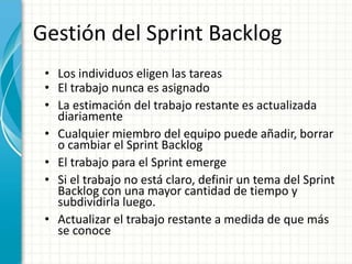 Gestión del Sprint Backlog
• Los individuos eligen las tareas
• El trabajo nunca es asignado
• La estimación del trabajo restante es actualizada
diariamente
• Cualquier miembro del equipo puede añadir, borrar
o cambiar el Sprint Backlog
• El trabajo para el Sprint emerge
• Si el trabajo no está claro, definir un tema del Sprint
Backlog con una mayor cantidad de tiempo y
subdividirla luego.
• Actualizar el trabajo restante a medida de que más
se conoce
 