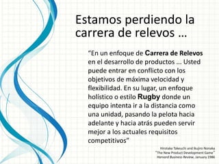 Estamos perdiendo la
carrera de relevos …
“En un enfoque de Carrera de Relevos
en el desarrollo de productos ... Usted
puede entrar en conflicto con los
objetivos de máxima velocidad y
flexibilidad. En su lugar, un enfoque
holístico o estilo Rugby donde un
equipo intenta ir a la distancia como
una unidad, pasando la pelota hacia
adelante y hacia atrás pueden servir
mejor a los actuales requisitos
competitivos”
Hirotaka Takeuchi and Ikujiro Nonaka
“The New Product Development Game”
Harvard Business Review, January 1986
 