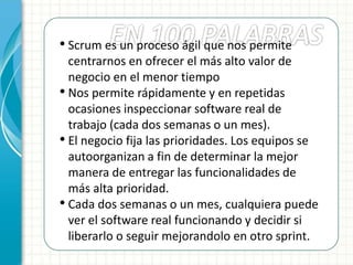 • Scrum es un proceso ágil que nos permite
centrarnos en ofrecer el más alto valor de
negocio en el menor tiempo
• Nos permite rápidamente y en repetidas
ocasiones inspeccionar software real de
trabajo (cada dos semanas o un mes).
• El negocio fija las prioridades. Los equipos se
autoorganizan a fin de determinar la mejor
manera de entregar las funcionalidades de
más alta prioridad.
• Cada dos semanas o un mes, cualquiera puede
ver el software real funcionando y decidir si
liberarlo o seguir mejorandolo en otro sprint.
 