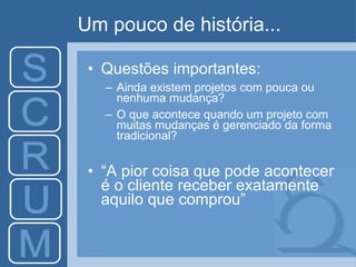 Um pouco de história... Questões importantes: Ainda existem projetos com pouca ou nenhuma mudança? O que acontece quando um projeto com muitas mudanças é gerenciado da forma tradicional? “ A pior coisa que pode acontecer é o cliente receber exatamente aquilo que comprou” 