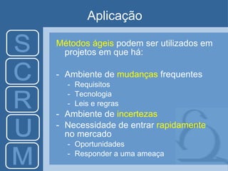 Aplicação Métodos ágeis  podem ser utilizados em projetos  em que há: Ambiente de  mudanças   frequentes Requisitos Tecnologia Leis e regras Ambiente de  i ncertezas Necessidade de entrar  rapidamente  no mercado O portunidades R esponder a uma ameaça 