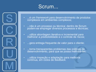 Scrum... ...é um  framework  para desenvolvimento de produtos complexos em ambientes complexos; ...não é um processo ou técnica: dentro de Scrum podem-se empregar diversos processos e técnicas; ...utiliza abordagem iterativa e incremental para melhorar a predizibilidade e o controle de riscos; ...gera entrega frequente de valor para o cliente; ...torna transparentes problemas das práticas de desenvolvimento, para que se possa melhorá-las; ...utiliza inspeção e adaptação para melhoria contínua, em ciclos de  feedback. 