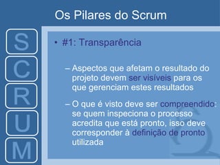 Os Pilares do Scrum #1: Transparência Aspectos que afetam o resultado do projeto devem  ser visíveis  para os que gerenciam estes resultados O que é visto deve ser  compreendido : se quem inspeciona o processo acredita que está pronto, isso deve corresponder à  definição de pronto  utilizada 
