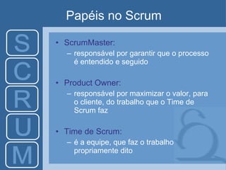 Papéis no Scrum ScrumMaster: responsável por garantir que o processo é entendido e seguido Product Owner: responsável por maximizar o valor, para o cliente, do trabalho que o Time de Scrum faz Time de Scrum: é a equipe, que faz o trabalho propriamente dito 