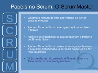 Papéis no Scrum:  O ScrumMaster Garante a adesão do time aos valores do Scrum, práticas e regras Ajuda o Time de Scrum e a organização a adotarem o Scrum Remove os impedimentos que atrapalham o trabalho do Time de Scrum Ajuda o Time de Scrum a usar o auto-gerenciamento e a multidisciplinaridade, a ser mais produtivo e a ter mais qualidade O ScrumMaster não gerencia o Time de Scrum: o Time de Scrum é auto-organizável 