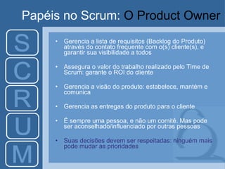 Papéis no Scrum:  O Product Owner Gerencia a lista de requisitos (Backlog do Produto) através do contato frequente com o(s) cliente(s), e garantir sua visibilidade a todos Assegura o valor do trabalho realizado pelo Time de Scrum: garante o ROI do cliente Gerencia a visão do produto: estabelece, mantém e comunica Gerencia as entregas do produto para o cliente É sempre uma pessoa, e não um comitê. Mas pode ser aconselhado/influenciado por outras pessoas Suas decisões devem ser respeitadas: ninguém mais pode mudar as prioridades 